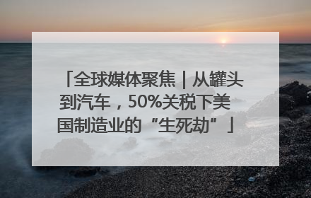 全球媒体聚焦｜从罐头到汽车，50%关税下美国制造业的“生死劫”