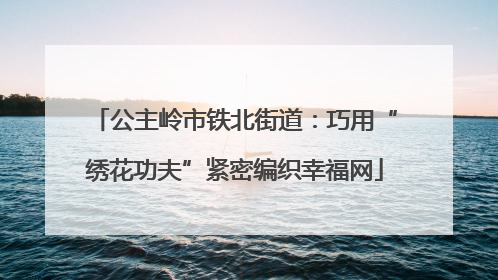 公主岭市铁北街道：巧用“绣花功夫”紧密编织幸福网