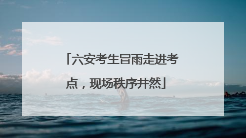 六安考生冒雨走进考点，现场秩序井然