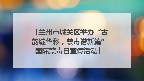 兰州市城关区举办“古韵绽华彩，禁毒谱新篇”国际禁毒日宣传活动