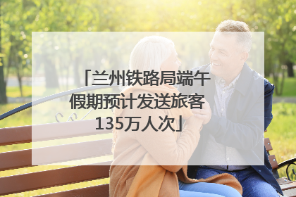 兰州铁路局端午假期预计发送旅客135万人次