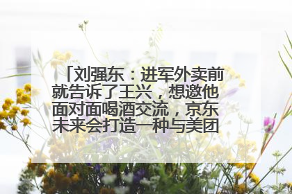 刘强东：进军外卖前就告诉了王兴，想邀他面对面喝酒交流，京东未来会打造一种与美团不同的商业模式