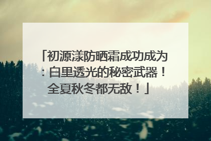 初源漾防晒霜成功成为：白里透光的秘密武器！全夏秋冬都无敌！