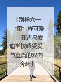 别样六一 “童”样可爱——在青岛爱迪学校感受爱与童真的双向奔赴