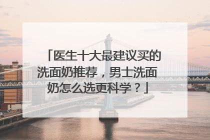 医生十大最建议买的洗面奶推荐，男士洗面奶怎么选更科学？