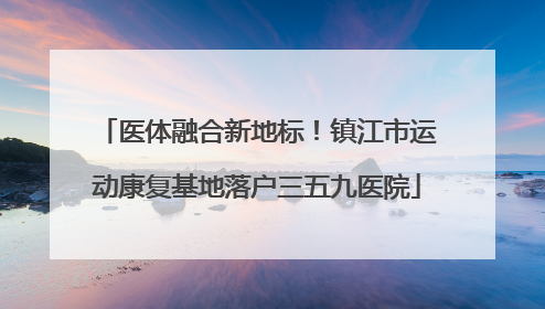 医体融合新地标！镇江市运动康复基地落户三五九医院