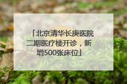北京清华长庚医院二期医疗楼开诊，新增500张床位
