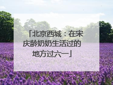 北京西城：在宋庆龄奶奶生活过的地方过六一