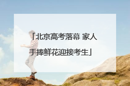 北京高考落幕 家人手捧鲜花迎接考生