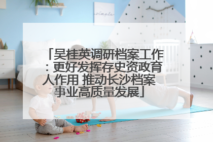 吴桂英调研档案工作：更好发挥存史资政育人作用 推动长沙档案事业高质量发展