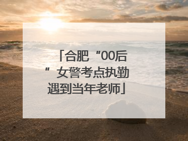合肥“00后”女警考点执勤遇到当年老师
