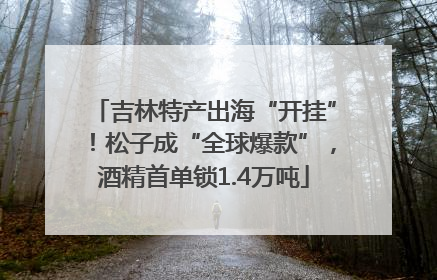 吉林特产出海“开挂”！松子成“全球爆款”，酒精首单锁1.4万吨
