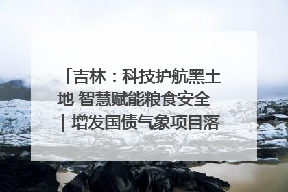 吉林：科技护航黑土地 智慧赋能粮食安全｜增发国债气象项目落地见效系列报道