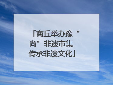 商丘举办豫“尚”非遗市集 传承非遗文化
