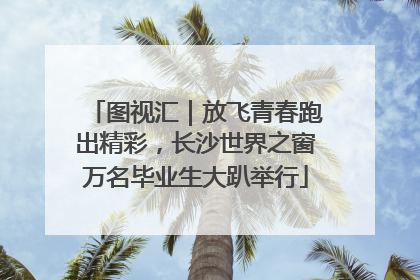 图视汇｜放飞青春跑出精彩，长沙世界之窗万名毕业生大趴举行