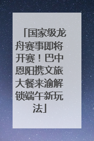 国家级龙舟赛事即将开赛！巴中恩阳携文旅大餐来渝解锁端午新玩法