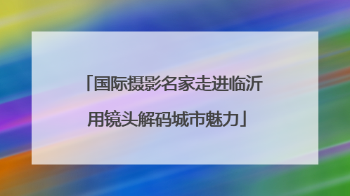 国际摄影名家走进临沂 用镜头解码城市魅力