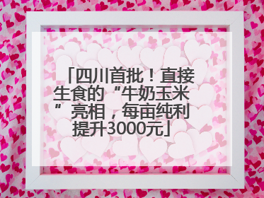 四川首批！直接生食的“牛奶玉米”亮相，每亩纯利提升3000元