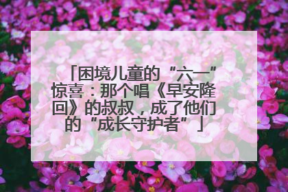 困境儿童的“六一”惊喜：那个唱《早安隆回》的叔叔，成了他们的“成长守护者”