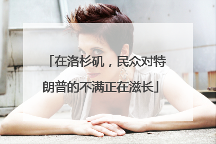 在洛杉矶，民众对特朗普的不满正在滋长