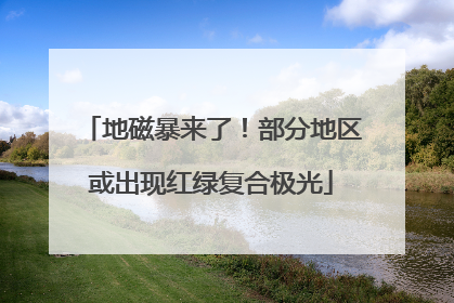 地磁暴来了！部分地区或出现红绿复合极光