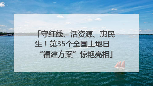 守红线、活资源、惠民生！第35个全国土地日“福建方案”惊艳亮相