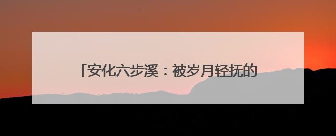 安化六步溪：被岁月轻抚的山水，被时代唤醒的乡愁