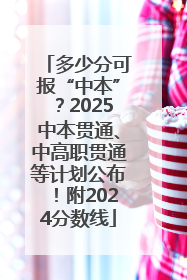 多少分可报“中本”？2025中本贯通、中高职贯通等计划公布！附2024分数线