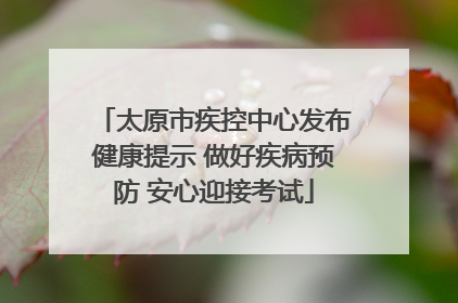 太原市疾控中心发布健康提示 做好疾病预防 安心迎接考试