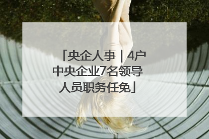 央企人事｜4户中央企业7名领导人员职务任免