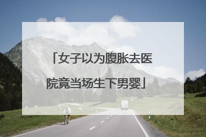 女子以为腹胀去医院竟当场生下男婴
