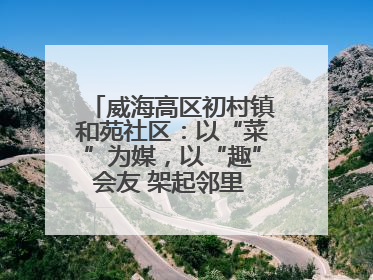 威海高区初村镇和苑社区：以“菜”为媒，以“趣”会友 架起邻里 “连心桥”