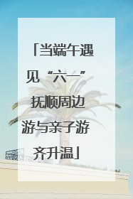 当端午遇见“六一” 抚顺周边游与亲子游齐升温