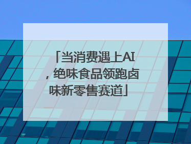 当消费遇上AI，绝味食品领跑卤味新零售赛道