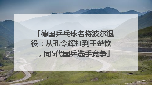 德国乒乓球名将波尔退役：从孔令辉打到王楚钦，同5代国乒选手竞争