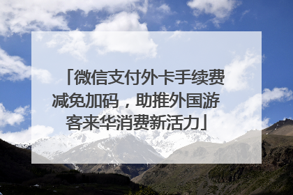 微信支付外卡手续费减免加码，助推外国游客来华消费新活力