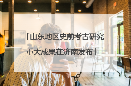 山东地区史前考古研究重大成果在济南发布