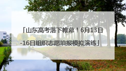 山东高考落下帷幕！6月13日-16日组织志愿填报模拟演练