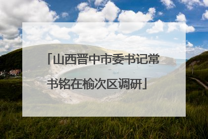 山西晋中市委书记常书铭在榆次区调研