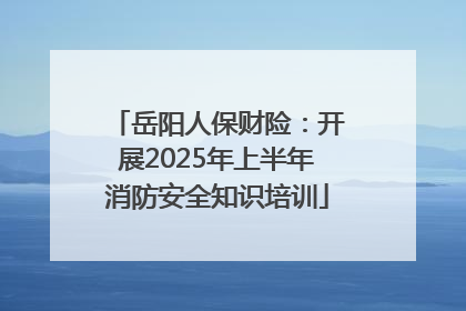 岳阳人保财险：开展2025年上半年消防安全知识培训