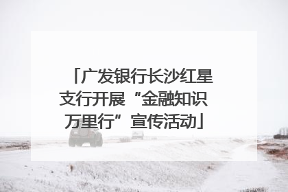 广发银行长沙红星支行开展“金融知识万里行”宣传活动