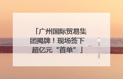 广州国际贸易集团揭牌！现场签下超亿元“首单”