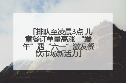 排队至凌晨3点 儿童餐订单量高涨 “端午”遇“六一”激发餐饮市场新活力