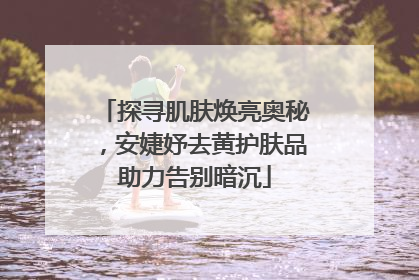 探寻肌肤焕亮奥秘，安婕妤去黄护肤品助力告别暗沉