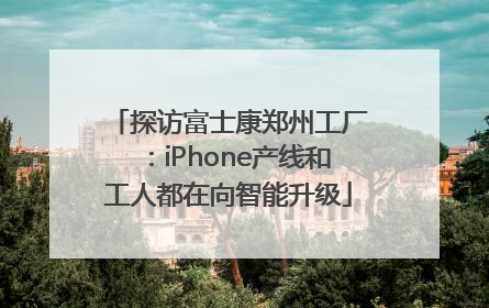 探访富士康郑州工厂：iPhone产线和工人都在向智能升级