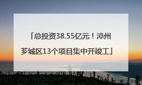 总投资38.55亿元！漳州芗城区13个项目集中开竣工