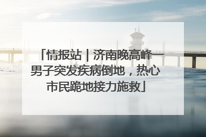 情报站｜济南晚高峰一男子突发疾病倒地，热心市民跪地接力施救