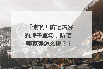 惊艳！防晒霜好的牌子登场，防晒哪家强怎么挑？