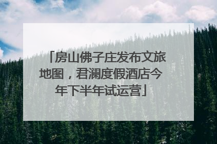 房山佛子庄发布文旅地图，君澜度假酒店今年下半年试运营