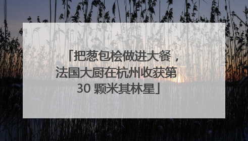 把葱包桧做进大餐，法国大厨在杭州收获第 30 颗米其林星